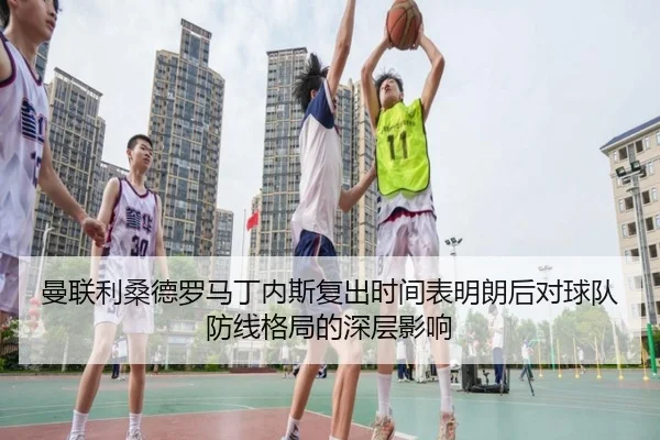 曼联利桑德罗马丁内斯复出时间表明朗后对球队防线格局的深层影响
