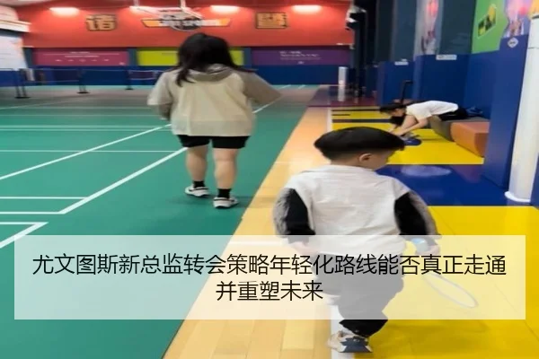 尤文图斯新总监转会策略年轻化路线能否真正走通并重塑未来